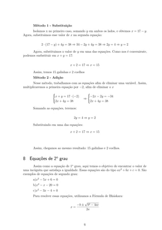 Método 1 - Substituição
Isolamos x no primeiro caso, somando y em ambos os lados, e obtemos x = 17 − y.
Agora, substituimos esse valor de x na segunda equação:
2 · (17 − y) + 4y = 38 ⇒ 34 − 2y + 4y = 38 ⇒ 2y = 4 ⇒ y = 2
Agora, substituimos o valor de y em uma das equações. Como nos é conveniente,
podemos susbstituir em x + y = 17:
x + 2 = 17 ⇒ x = 15
Assim, temos 15 galinhas e 2 coelhos
Método 2 - Adição
Nesse método, trabalhamos com as equações aﬁm de eliminar uma variável. Assim,
multiplicaremos a primeira equação por −2, aﬁm de eliminar o x



x + y = 17 · (−2)
2x + 4y = 38
⇒



−2x − 2y = −34
2x + 4y = 38
Somando as equações, teremos:
2y = 4 ⇒ y = 2
Substituindo em uma das equações:
x + 2 = 17 ⇒ x = 15
Assim, chegamos ao mesmo resultado: 15 galinhas e 2 coelhos.
8 Equações de 2o
grau
Assim como a equação de 1o
grau, aqui temos o objetivo de encontrar o valor de
uma incógnita que satisfaça a igualdade. Essas equações são do tipo ax2
+ bx + c = 0. São
exemplos de equações de segundo grau:
a)x2
− 5x + 6 = 0
b)x2
− x − 20 = 0
c)x2
− 3x − 4 = 0
Para resolver essas equações, utilizamos a Fórmula de Bháskara:
x =
−b ±
√
b2 − 4ac
2a
6
 