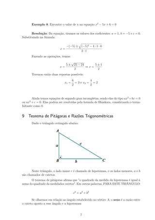Exemplo 8: Encontre o valor de x na equação x2
− 5x + 6 = 0
Resolução: Da equação, tiramos os valores dos coeﬁcientes: a = 1, b = −5 e c = 6.
Substituindo na fórmula:
x =
−(−5) ± (−5)2 − 4 · 1 · 6
2 · 1
Fazendo as operações, temos:
x =
5 ±
√
25 − 24
2
⇒ x =
5 ± 1
2
Teremos então duas repostas possíveis:
x1 =
6
2
= 3 e x2 =
4
2
= 2
Ainda temos equações de segundo grau incompletas, sendo elas do tipo ax2
+bx = 0
ou ax2
+ c = 0. Elas podem ser resolvidas pela formula de Bháskara, considerando o termo
faltante como 0.
9 Teorema de Pitágoras e Razões Trigonométricas
Dado o triângulo retângulo abaixo:
Neste triângulo, o lado maior c é chamado de hipotenusa, e os lados menores, a e b
são chamados de catetos.
O teorema de pitágoras aﬁrma que "o quadrado da medida da hipotenusa é igual à
soma do quadrado da medidados catetos". Em outras palavras, PARA ESTE TRIÂNGULO:
c2
= a2
+ b2
Se olharmos em relação ao ângulo estabelecido no vértice A, o seno é a razão entre
o cateto oposto a esse ângulo e a hipotenusa
7
 