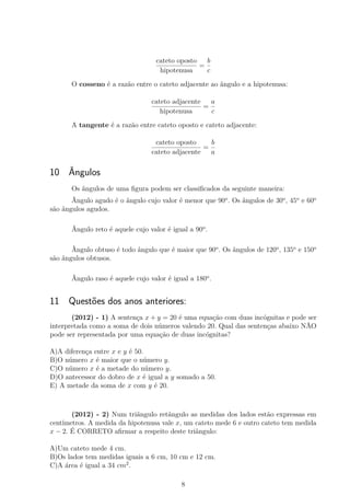 cateto oposto
hipotenusa
=
b
c
O cosseno é a razão entre o cateto adjacente ao ângulo e a hipotenusa:
cateto adjacente
hipotenusa
=
a
c
A tangente é a razão entre cateto oposto e cateto adjacente:
cateto oposto
cateto adjacente
=
b
a
10 Ângulos
Os ângulos de uma ﬁgura podem ser classiﬁcados da seguinte maneira:
Ângulo agudo é o ângulo cujo valor é menor que 90o
. Os ângulos de 30o
, 45o
e 60o
são ângulos agudos.
Ângulo reto é aquele cujo valor é igual a 90o
.
Ângulo obtuso é todo ângulo que é maior que 90o
. Os ângulos de 120o
, 135o
e 150o
são ângulos obtusos.
Ângulo raso é aquele cujo valor é igual a 180o
.
11 Questões dos anos anteriores:
(2012) - 1) A sentença x + y = 20 é uma equação com duas incógnitas e pode ser
interpretada como a soma de dois números valendo 20. Qual das sentenças abaixo NÃO
pode ser representada por uma equação de duas incógnitas?
A)A diferença entre x e y é 50.
B)O número x é maior que o número y.
C)O número x é a metade do número y.
D)O antecessor do dobro de x é igual a y somado a 50.
E) A metade da soma de x com y é 20.
(2012) - 2) Num triângulo retângulo as medidas dos lados estão expressas em
centímetros. A medida da hipotenusa vale x, um cateto mede 6 e outro cateto tem medida
x − 2. É CORRETO aﬁrmar a respeito deste triângulo:
A)Um cateto mede 4 cm.
B)Os lados tem medidas iguais a 6 cm, 10 cm e 12 cm.
C)A área é igual a 34 cm2
.
8
 
