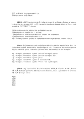 D)A medida da hipotenusa vale 8 cm.
E) O perímetro mede 24 cm.
(2012) - 3) Numa instituição de ensino lecionam 80 professores. Destes, os homens
professores representam 60% e 25% das mulheres são professoras solteiras. Sobre esta
situação é INCORRETO aﬁrmar:
A)Há mais professores homens que professoras casadas.
B)As professoras casadas são 24 no total.
C)As professoras solteiras representam a minoria dos professores.
D)As professoras solteiras são 20 no total.
E) A diferença entre a quantia de professores homens e professoras casadas é de 24.
(2012) - 4)Um triângulo é um polígono formado por três segmentos de reta. Ele
possui três ângulos internos cuja soma sempre é 180o
. Levando-se em consideração os
ângulos internos, qual a alternativa que inviabiliza a construção de um triângulo?
A)O triângulo possuir dois ângulos agudos e um ângulo obtuso.
B)O triângulo possuir dois ângulos agudos e um ângulo reto.
C)O triângulo possuir três ângulos agudos.
D)O triângulo possuir três ângulos de mesma medida.
E)O triangulo possuir dois ângulos obtusos e um ângulo agudo.
(2013) - 5) Marcos sacou do caixa eletrônico R$350,00 em notas de R$ 5,00 e de
R$ 10,00. Sabendo que no total foram sacadas 45 notas, então a quantidade de notas de
R$ 10,00 do saque foram:
A)30
B)20
C)35
D)15
E)25
9
 