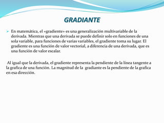 GRADIANTE
 En matemática, el «gradiente» es una generalización multivariable de la
derivada. Mientras que una derivada se puede definir solo en funciones de una
sola variable, para funciones de varias variables, el gradiente toma su lugar. El
gradiente es una función de valor vectorial, a diferencia de una derivada, que es
una función de valor escalar.
Al igual que la derivada, el gradiente representa la pendiente de la línea tangente a
la grafica de una función. La magnitud de la gradiante es la pendiente de la grafica
en esa dirección.
 
