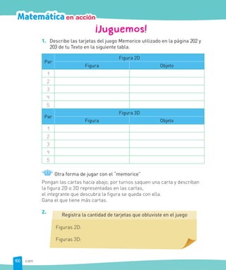 Matemáticaen acción
¡Juguemos!
1. Describe las tarjetas del juego Memorice utilizado en la página 202 y
203 de tu Texto en la siguiente tabla.
Par
Figura 2D
Figura Objeto
1
2
3
4
5
Par
Figura 3D
Figura Objeto
1
2
3
4
5
Otra forma de jugar con el “memorice”
Pongan las cartas hacia abajo, por turnos saquen una carta y describan
la figura 2D o 3D representadas en las cartas,
el integrante que descubra la figura se queda con ella.
Gana el que tiene más cartas.
2.
Registra la cantidad de tarjetas que obtuviste en el juego
Figuras 2D:
Figuras 3D:
100 cien
 