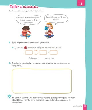 Pero solo usamos 31 para
decorar.
Hicimos 45 remolinos para
decorar la sala el 18 de
septiembre.
1. Aplica aprendizajes anteriores y resuelve.
¿Cuántos sobraron después de adornar la sala?
=
Sobraron remolinos.
2. Escribe tu estrategia y los pasos que seguiste para encontrar la
respuesta.
3. En parejas compartan la estrategia y pasos que siguieron para resolver
el problema. Escribe en tu cuaderno cómo lo hizo tu compañero o
compañera.
Resolver problemas, Argumentar y comunicar.
107
Taller de Habilidades
ciento siete
 