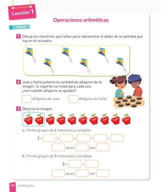 Operaciones aritméticas
1 Dibuja los volantines que faltan para representar el doble de la cantidad que
hay en el recuadro.
¿Qué sé?
2 Juan y Sofía juntaron la cantidad de alfajores de la
imagen. Si reparten la mitad para cada uno,
¿con cuántos alfajores se quedan?
Alfajores de Juan. Alfajores de Sofía.
3 Observa la imagen.
a. Forma grupos de 2 manzanas y completa.
2 + + + + =
veces son
b. Forma grupos de 5 manzanas y completa.
5 + =
veces son
108
Lección 1
ciento ocho
 