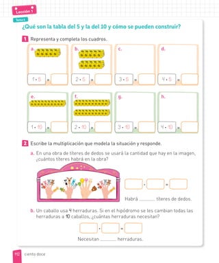 Tema 4
1 Representa y completa los cuadros.
¿Qué son la tabla del 5 y la del 10 y cómo se pueden construir?
2 Escribe la multiplicación que modela la situación y responde.
a. En una obra de títeres de dedos se usará la cantidad que hay en la imagen,
¿cuántos títeres habrá en la obra?
· =
Habrá títeres de dedos.
b. Un caballo usa 4 herraduras. Si en el hipódromo se les cambian todas las
herraduras a 10 caballos, ¿cuántas herraduras necesitan?
· =
Necesitan herraduras.
1 · 5 =
1 · 10 =
2 · 5 =
2 · 10 =
3 · 5 =
3 · 10 =
4 · 5 =
4 · 10 =
a.
e.
b.
f.
c.
g.
d.
h.
112
112
Lección 1
ciento doce
 