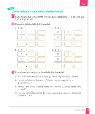 Tema 5
¿Cómo multiplicar aplicando la distributividad?
1 Comenta con tus compañeros cómo se puede calcular 2 · 9 si se sabe que
2 · 5 = 10 y 2 · 4 = 8.
2 Completa aplicando la distributividad.
a. 5 · 6 =
5 · 4 =
5 · =
· =
b. 2 · 7 =
2 · =
2 · 3 =
· =
c. 10 · 8 =
10 · 3 =
10 · =
· =
d. 10 · 6 =
10 · 3 =
10 · =
· =
3 Resuelve en tu cuaderno aplicando la distributividad.
a. Si Catalina lee 10 páginas diarias, ¿cuántas páginas lee en 7 días?
b. Un automóvil tiene 4 ruedas. ¿Cuántas ruedas hay en total en
5 automóviles?
c. Amalia tiene 2 bolsas con 6 peras en cada una. ¿Cuántas peras tiene
en total?
d. Hugo se come 3 porciones de verduras cada día, ¿Cuántas porciones
come en 10 días?
113
ciento trece
 
