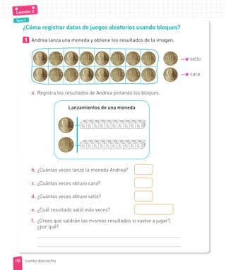 Tema 2
1 Andrea lanza una moneda y obtiene los resultados de la imagen.
sello
cara
a. Registra los resultados de Andrea pintando los bloques.
Lanzamientos de una moneda
b. ¿Cuántas veces lanzó la moneda Andrea?
c. ¿Cuántas veces obtuvo cara?
d. ¿Cuántas veces obtuvo sello?
e. ¿Cuál resultado salió más veces?
f. ¿Crees que saldrán los mismos resultados si vuelve a jugar?,
¿por qué?
¿Cómo registrar datos de juegos aleatorios usando bloques?
118
118
Lección 2
ciento dieciocho
 