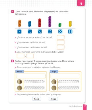 2 Lucas lanzó un dado de 6 caras y representó los resultados
con bloques.
a. ¿Cuántas veces Lucas lanzó los dados?
b. ¿Qué número salió más veces?
c. ¿Qué numero salió menos veces?
d. ¿Qué números salieron la misma cantidad de veces?
y
3 Rocío y Hugo lanzan 10 veces una moneda cada uno. Rocío obtuvo
6 caras y 4 sellos y Hugo 2 caras y 8 sellos.
a. Representa sus resultados pintando los bloques.
Rocío Hugo
b. Si gana el que tiene más sellos, pinta quién ganó.
Rocío Hugo
119
ciento diecinueve
 