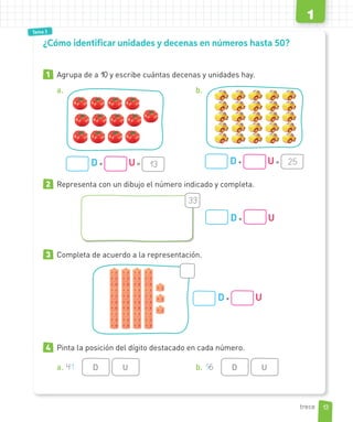 Tema 1
Tema 3
1 Agrupa de a 10 y escribe cuántas decenas y unidades hay.
a.
D + U = 13
b.
D + U = 25
2 Representa con un dibujo el número indicado y completa.
33
D + U
3 Completa de acuerdo a la representación.
D + U
4 Pinta la posición del dígito destacado en cada número.
a. 41 D U b. 16 D U
¿Cómo identificar unidades y decenas en números hasta 50?
13
1
trece
 