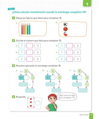 Tema 1
Tema 1
1 Dibuja las figuras que faltan para completar 10.
a. b.
2 Escribe el número que falta para completar 10.
a. 2 + = 10
b. 1 + = 10
c. 5 + = 10
d. 3 + = 10
e. 4 + = 10
f. 8 + = 10
3 Resuelve aplicando la estrategia completar 10..
a.
8 + + 3
8 + 5
+ 3
b.
3 + + 2
3 + 9
+ 2
c.
13– – 5
13 – 8
–
4 Responde.
¿Cómo calcular mentalmente usando la estrategia completar 10?
¿Qué carta me falta
para completar 10?
19
1
diecinueve
 