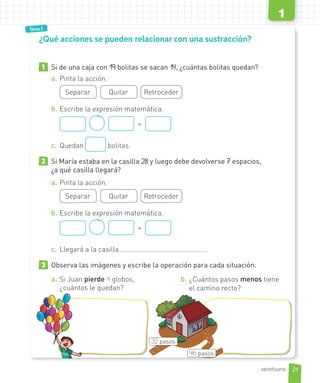 Tema 1
Tema 3
1 Si de una caja con 19 bolitas se sacan 14, ¿cuántas bolitas quedan?
a. Pinta la acción.
Separar Quitar Retroceder
b. Escribe la expresión matemática.
=
c. Quedan bolitas.
2 Si María estaba en la casilla 28 y luego debe devolverse 7 espacios,
¿a qué casilla llegará?
a. Pinta la acción.
Separar Quitar Retroceder
b. Escribe la expresión matemática.
=
c. Llegará a la casilla
3 Observa las imágenes y escribe la operación para cada situación.
a. Si Juan pierde 4 globos,
¿cuántos le quedan?
b. ¿Cuántos pasos menos tiene
el camino recto?
¿Qué acciones se pueden relacionar con una sustracción?
32 pasos
46 pasos
21
1
veintiuno
 