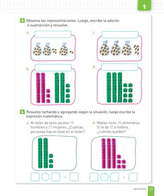 3 Observa las representaciones. Luego, escribe la adición
o sustracción y resuelve.
a.
b.
c.
d.
4 Resuelve tachando o agregando según la situación, luego escribe la
expresión matemática.
a. Al taller de tenis asisten 15
hombres y 23 mujeres. ¿Cuántas
personas hay en total en el taller?
b. Matías tiene 35 almendras.
Si le da 12 a Isidora,
¿cuántas quedan?
= =
23
1
veintitrés
 