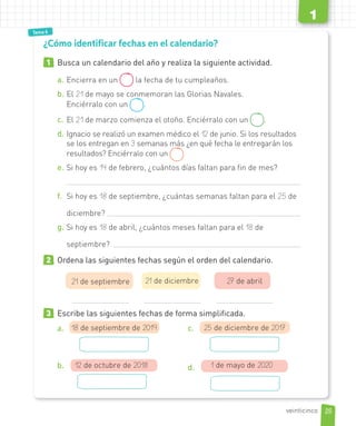 Tema 1
Tema 6
1
1 Busca un calendario del año y realiza la siguiente actividad.
a. Encierra en un la fecha de tu cumpleaños.
b. El 21 de mayo se conmemoran las Glorias Navales.
Enciérralo con un .
c. El 21 de marzo comienza el otoño. Enciérralo con un .
d. Ignacio se realizó un examen médico el 12 de junio. Si los resultados
se los entregan en 3 semanas más ¿en qué fecha le entregarán los
resultados? Enciérralo con un
e. Si hoy es 14 de febrero, ¿cuántos días faltan para fin de mes?
f. Si hoy es 18 de septiembre, ¿cuántas semanas faltan para el 25 de
diciembre?
g. Si hoy es 18 de abril, ¿cuántos meses faltan para el 18 de
septiembre?
2 Ordena las siguientes fechas según el orden del calendario.
21 de septiembre 21 de diciembre 27 de abril
3 Escribe las siguientes fechas de forma simplificada.
a. 18 de septiembre de 2019
b. 12 de octubre de 2018
c. 25 de diciembre de 2017
d. 1 de mayo de 2020
¿Cómo identificar fechas en el calendario?
25
1
veinticinco
 