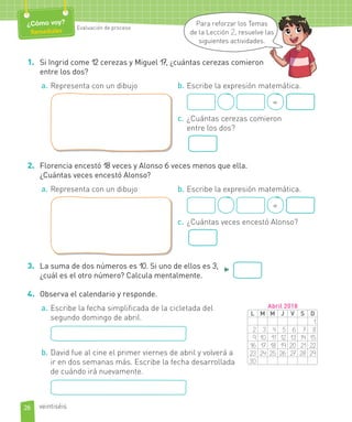 1. Si Ingrid come 12 cerezas y Miguel 17, ¿cuántas cerezas comieron
entre los dos?
a. Representa con un dibujo b. Escribe la expresión matemática.
=
c. ¿Cuántas cerezas comieron
entre los dos?
2. Florencia encestó 18 veces y Alonso 6 veces menos que ella.
¿Cuántas veces encestó Alonso?
a. Representa con un dibujo b. Escribe la expresión matemática.
=
c. ¿Cuántas veces encestó Alonso?
3. La suma de dos números es 10. Si uno de ellos es 3,
¿cuál es el otro número? Calcula mentalmente.
►
4. Observa el calendario y responde.
a. Escribe la fecha simplificada de la cicletada del
segundo domingo de abril.
b. David fue al cine el primer viernes de abril y volverá a
ir en dos semanas más. Escribe la fecha desarrollada
de cuándo irá nuevamente.
L M M J V S D
1
2 3 4 5 6 7 8
9 10 11 12 13 14 15
16 17 18 19 20 21 22
23 24 25 26 27 28 29
30
Abril 2018
26
¿Cómo voy?
Remediales Evaluación de proceso
veintiséis
Para reforzar los Temas
de la Lección 2, resuelve las
siguientes actividades.
 
