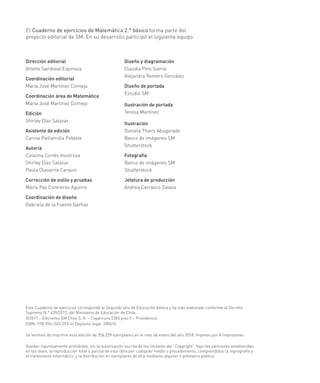 El Cuaderno de ejercicios de Matemática 2.° básico forma parte del
proyecto editorial de SM. En su desarrollo participó el siguiente equipo:
Dirección editorial
Arlette Sandoval Espinoza
Coordinación editorial
María José Martínez Cornejo
Coordinación área de Matemática
María José Martínez Cornejo
Edición
Shirley Díaz Salazar
Asistente de edición
Carina Paillamilla Poblete
Autoría
Catalina Cortés Inostroza
Shirley Díaz Salazar
Paula Olavarría Carquin
Corrección de estilo y pruebas
María Paz Contreras Aguirre
Coordinación de diseño
Gabriela de la Fuente Garfias
Este Cuaderno de ejercicios corresponde al Segundo año de Educación básica y ha sido elaborado conforme al Decreto
Supremo N.° 439/2012, del Ministerio de Educación de Chile.
©2017 – Ediciones SM Chile S. A. – Coyancura 2283 piso 2 – Providencia
ISBN: 978-956-363-293-4/ Depósito legal: 280476
Se terminó de imprimir esta edición de 256.259 ejemplares en el mes de enero del año 2018. Impreso por A Impresores.
Quedan rigurosamente prohibidas, sin la autorización escrita de los titulares del “Copyright”, bajo las sanciones establecidas
en las leyes, la reproducción total o parcial de esta obra por cualquier medio o procedimiento, comprendidos la reprografía y
el tratamiento informático, y la distribución en ejemplares de ella mediante alquiler o préstamo público.
Diseño y diagramación
Claudia Pino Sierra
Alejandra Romero González
Diseño de portada
Estudio SM
Ilustración de portada
Teresa Martínez
Ilustración
Daniela Thiers Abugarade
Banco de imágenes SM
Shutterstock
Fotografía
Banco de imágenes SM
Shutterstock
Jefatura de producción
Andrea Carrasco Zavala
 