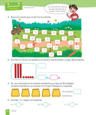 Evaluación final
¿Qué aprendí?
Remediales
1. Busca el camino que va de 5 en 5 y píntalo.
10
15
45
50
20 30 35 40
20
35 50
5
10
15
30
45
30 35
40
50
20 25
45
15
2. Escribe en cifras y en palabras el número representado. Luego, descomponlo.
D y U
3. En una chocolatería se envasan bombones en cajas de 10 unidades.
¿Cuántos bombones se envasan en 5 cajas? Dibújalos y responde.
4. Escribe < o > según corresponda.
a. 14 41 b. 33 22 c. 42 49
Se envasan
bombones.
30
Evaluación final
¿Qué aprendí?
Remediales
Es momento de reforzar
los aprendizajes de la
Unidad 1 de tu Texto.
treinta
ar
a
 
