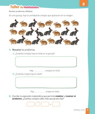 Taller de Habilidades
2
En una granja, hay la cantidad de conejos que aparecen en la imagen.
1. Resuelve los problemas.
a. ¿Cuántos conejos hay en total en la granja?
Hay conejos en total.
b. ¿Cuántas orejas hay en total?
Hay orejas en total.
2. Escribe la expresión matemática que permita modelar y resolver el
problema. ¿Cuántos conejos cafés más que grises hay?
=
Resolver problemas y Modelar.
35
treinta y cinco
 