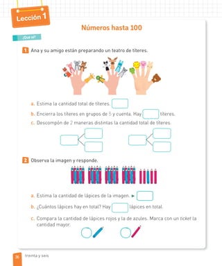 Lección 1
Números hasta 100
1 Ana y su amigo están preparando un teatro de títeres.
a. Estima la cantidad total de títeres.
b. Encierra los títeres en grupos de 5 y cuenta. Hay títeres.
c. Descompón de 2 maneras distintas la cantidad total de títeres.
2 Observa la imagen y responde.
a. Estima la cantidad de lápices de la imagen. ►
b. ¿Cuántos lápices hay en total? Hay lápices en total.
c. Compara la cantidad de lápices rojos y la de azules. Marca con un ticket la
cantidad mayor.
¿Qué sé?
36 treinta y seis
 