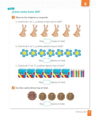 Tema 1
2
¿Cómo contar hasta 100?
1 Observa las imágenes y responde.
a. Cuenta de 2 en 2, ¿cuántas orejas hay en total?
Hay orejas en total.
b. Cuenta de 5 en 5, ¿cuántos pétalos hay en total?
Hay pétalos en total.
c. Cuenta de 10 en 10, ¿cuántos lápices hay en total?
Hay lápices en total.
2 Escribe cuánto dinero hay en total.
Hay pesos en total.
37
treinta y siete
 