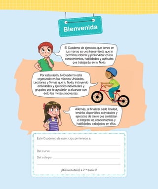 Este Cuaderno de ejercicios pertenece a:
Del curso:
Del colegio:
¡Bienvenida(o) a 2.° básico!
Además, al finalizar cada Unidad,
tendrás disponibles actividades y
ejercicios de cierre que sintetizan
e integran los conocimientos y
habilidades trabajados en ellos.
El Cuaderno de ejercicios que tienes en
tus manos es una herramienta que te
permitirá reforzar y profundizar en los
conocimientos, habilidades y actitudes
que trabajarás en tu Texto.
Por esta razón, tu Cuaderno está
organizado en las mismas Unidades,
Lecciones y Temas que tu Texto, incluyendo
actividades y ejercicios individuales y
grupales que te ayudarán a alcanzar con
éxito las metas propuestas.
Bienvenida
 