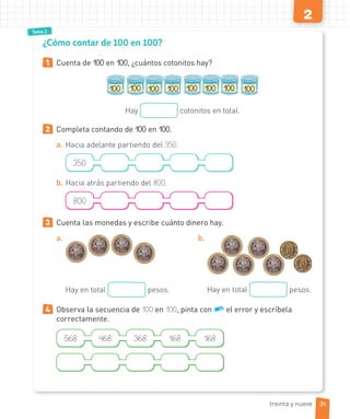 2
Tema 2
1 Cuenta de 100 en 100, ¿cuántos cotonitos hay?
100 100 100
100 100 100 100
100
Hay cotonitos en total.
2 Completa contando de 100 en 100.
a. Hacia adelante partiendo del 350.
350
b. Hacia atrás partiendo del 800.
800
3 Cuenta las monedas y escribe cuánto dinero hay.
a.
Hay en total pesos.
b.
Hay en total pesos.
4 Observa la secuencia de 100 en 100, pinta con el error y escríbela
correctamente.
568 468 368 168 168
¿Cómo contar de 100 en 100?
39
treinta y nueve
 