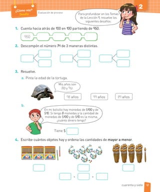 ¿Cómo voy?
Desafío
Evaluación de proceso
2
1. Cuenta hacia atrás de 100 en 100 partiendo de 950.
950
2. Descompón el número 74 de 3 maneras distintas.
3. Resuelve.
a. Pinta la edad de la tortuga.
Mis años son
8D y 9U.
98 años 99 años 89 años
b.
En mi bolsillo hay monedas de $100 y de
$10. Si tengo 8 monedas y la cantidad de
monedas de $100 y de $10 es la misma,
¿cuánto dinero tengo?
Tiene $
4. Escribe cuántos objetos hay y ordena las cantidades de mayor a menor.
> >
Para profundizar en los Temas
de la Lección 1, resuelve los
siguientes desafíos.
47
cuarenta y siete
 