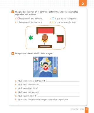 2
3 Imagina que tú estás en el centro de este living. Encierra los objetos
según las indicaciones.
a. el que está a tu derecha.
b. el que está delante de ti.
c. el que está a tu izquierda.
d. el que está detrás de ti.
4 Imagina que tú eres el niño de la imagen.
a. ¿Qué se encuentra detrás de ti?
b. ¿Qué hay a tu derecha?
c. ¿Qué hay debajo de ti?
d. ¿Qué hay a tu izquierda?
e. ¿Qué hay arriba de ti?
f. Selecciona 1 objeto de la imagen y describe su posición.
55
cincuenta y cinco
 