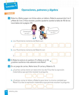 Lección 1
Operaciones, patrones y álgebra
1 Roberto y Maite juegan con fichas sobre un tablero. Roberto avanzará de 2 en 2
y Maite de 3 en 3. Para resolver, puedes ayudarte usando la tabla de 100 de los
recortables de la página 139.
Y yo empezaré
en el 3.
Comenzaré
en el 2.
a. Los 10 primeros números de Maite son:
2, , , , , , , , , .
b. Los 10 primeros números de Roberto son:
3, , , , , , , , , .
2 Si Roberto está en el casillero 21 y Maite en el 32,
►
¿cuántos casilleros más adelante está Maite?
3 En un juego de cartas, Maite tiene 24 cartas y Roberto 13.
a. ¿Cuantas cartas tienen en total entre los dos? Escribe la expresión
matemática que permite resolver la pregunta.
=
b. ¿Cuántas cartas le faltan a Roberto para tener la misma cantidad que
Maite? Escribe la expresión matemática que permite resolver la pregunta.
=
¿Qué sé?
72
72 setenta y dos
 