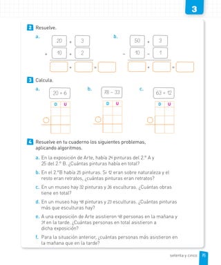 3
2 Resuelve.
a.
20 + 3
+ 10 + 2
+ =
b.
50 + 3
– 10 – 1
+ =
3 Calcula.
a.
20 + 6
D U
b.
78 – 33
D U
c.
63 + 12
D U
4 Resuelve en tu cuaderno los siguientes problemas,
aplicando algoritmos.
a. En la exposición de Arte, había 24 pinturas del 2.° A y
25 del 2.° B. ¿Cuántas pinturas había en total?
b. En el 2.°B había 25 pinturas. Si 12 eran sobre naturaleza y el
resto eran retratos, ¿cuántas pinturas eran retratos?
c. En un museo hay 32 pinturas y 26 esculturas. ¿Cuántas obras
tiene en total?
d. En un museo hay 48 pinturas y 23 esculturas. ¿Cuántas pinturas
más que esculturas hay?
e. A una exposición de Arte asistieron 48 personas en la mañana y
31 en la tarde. ¿Cuántas personas en total asistieron a
dicha exposición?
f. Para la situación anterior, ¿cuántas personas más asistieron en
la mañana que en la tarde?
75
75
setenta y cinco
 