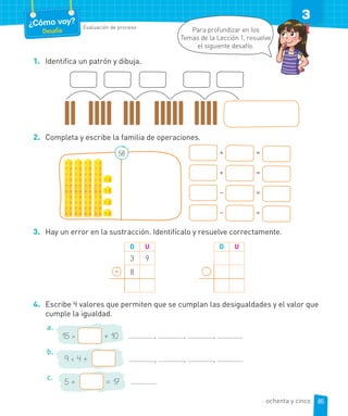¿Cómo voy?
Desafío
Evaluación de proceso
3
1. Identifica un patrón y dibuja.
2. Completa y escribe la familia de operaciones.
+ =
+ =
– =
– =
58
3. Hay un error en la sustracción. Identifícalo y resuelve correctamente.
D U
3 9
8
D U
–
4. Escribe 4 valores que permiten que se cumplan las desigualdades y el valor que
cumple la igualdad.
a.
, , ,
15 > + 10
b.
, , ,
9 < 4 +
c.
5 + = 17
Para profundizar en los
Temas de la Lección 1, resuelve
el siguiente desafío.
85
ochenta y cinco
 