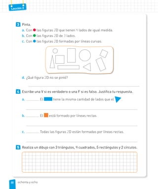 Lección 2
3 Pinta.
a. Con las figuras 2D que tienen 4 lados de igual medida.
b. Con las figuras 2D de 3 lados.
c. Con las figuras 2D formadas por líneas curvas.
d. ¿Qué figura 2D no se pintó?
4 Escribe una V si es verdadero o una F si es falso. Justifica tu respuesta.
a. El tiene la misma cantidad de lados que el .
b. El está formado por líneas rectas.
c. Todas las figuras 2D están formadas por líneas rectas.
5 Realiza un dibujo con 3 triángulos, 4 cuadrados, 5 rectángulos y 2 círculos.
88
88 ochenta y ocho
 