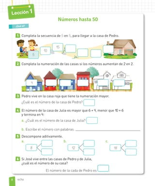 Números hasta 50
1 Completa la secuencia de 5 en 5, para llegar a la casa de Pedro.
10
15
5
2 Completa la numeración de las casas si los números aumentan de 2 en 2.
4
3 Pedro vive en la casa roja que tiene la numeración mayor.
¿Cuál es el número de la casa de Pedro?
4 El número de la casa de Julia es mayor que 6 + 4, menor que 10 + 6
y termina en 4:
a. ¿Cuál es el número de la casa de Julia?
b. Escribe el número con palabras.
5 Descompone aditivamente.
a.
8
b.
12
c.
18
6 Si José vive entre las casas de Pedro y de Julia,
¿cuál es el número de su casa?
El número de la cada de Pedro es .
¿Qué sé?
8
Lección 1
ocho
 