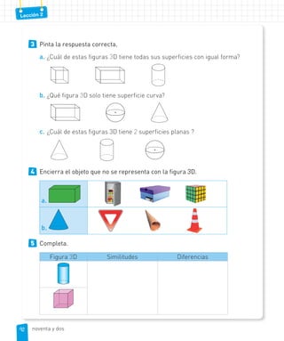 Lección 2
3 Pinta la respuesta correcta.
a. ¿Cuál de estas figuras 3D tiene todas sus superficies con igual forma?
b. ¿Qué figura 3D solo tiene superficie curva?
c. ¿Cuál de estas figuras 3D tiene 2 superficies planas ?
4 Encierra el objeto que no se representa con la figura 3D.
a.
b.
5 Completa.
Figura 3D Similitudes Diferencias
92
92 noventa y dos
 