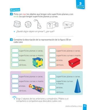Practico
2 Pinta con rojo los objetos que tengan solo superficies planas y con
verde los que tengan superficies planas y curvas.
¿Quedó algún objeto sin pintar?, ¿por qué?
3 Completa la descripción de la representación de la figura 3D en
cada caso.
superficies planas o caras.
superficies curvas o manto.
aristas.
vértices.
superficies planas o caras.
superficies curvas o manto.
aristas.
vértices.
superficies planas o caras.
superficies curvas o manto.
aristas.
vértices.
superficies planas o caras.
superficies curvas
o manto.
aristas.
vértices.
Elige 2 objetos de los anteriores y compáralos. Pídele a un
compañero o compañera que descubra cuáles son.
185
3
Desarrollo
ciento ochenta y cinco
 