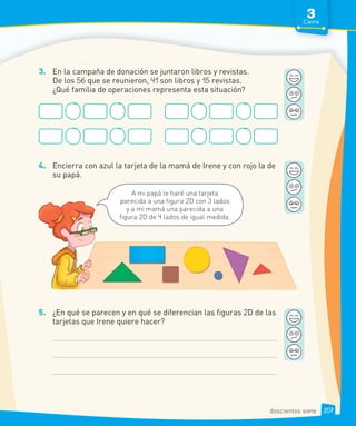 3. En la campaña de donación se juntaron libros y revistas.
De los 56 que se reunieron, 41 son libros y 15 revistas.
¿Qué familia de operaciones representa esta situación?
4. Encierra con azul la tarjeta de la mamá de Irene y con rojo la de
su papá.
5. ¿En qué se parecen y en qué se diferencian las figuras 2D de las
tarjetas que Irene quiere hacer?
A mi papá le haré una tarjeta
parecida a una figura 2D con 3 lados
y a mi mamá una parecida a una
figura 2D de 4 lados de igual medida.
3
Cierre
207
doscientos siete
 