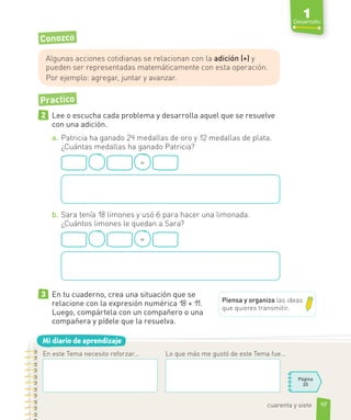 Mi diario de aprendizaje
Conozco
Algunas acciones cotidianas se relacionan con la adición (+) y
pueden ser representadas matemáticamente con esta operación.
Por ejemplo: agregar, juntar y avanzar.
Practico
2 Lee o escucha cada problema y desarrolla aquel que se resuelve
con una adición.
a. Patricia ha ganado 24 medallas de oro y 12 medallas de plata.
¿Cuántas medallas ha ganado Patricia?
=
b. Sara tenía 18 limones y usó 6 para hacer una limonada.
¿Cuántos limones le quedan a Sara?
=
3 En tu cuaderno, crea una situación que se
relacione con la expresión numérica 18 + 11.
Luego, compártela con un compañero o una
compañera y pídele que la resuelva.
En este Tema necesito reforzar...
Página
20
Lo que más me gustó de este Tema fue...
Piensa y organiza las ideas
que quieres transmitir.
47
1
Desarrollo
cuarenta y siete
 