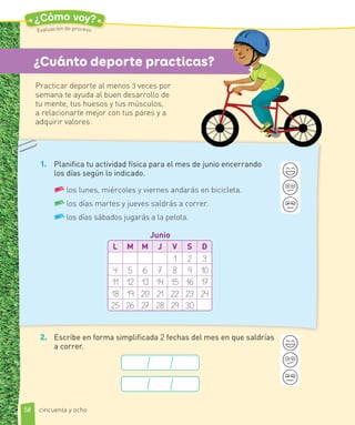 1. Planifica tu actividad física para el mes de junio encerrando
los días según lo indicado.
los lunes, miércoles y viernes andarás en bicicleta.
los días martes y jueves saldrás a correr.
los días sábados jugarás a la pelota.
L M M J V S D
1 2 3
4 5 6 7 8 9 10
11 12 13 14 15 16 17
18 19 20 21 22 23 24
25 26 27 28 29 30
Junio
2. Escribe en forma simplificada 2 fechas del mes en que saldrías
a correr.
¿Cuánto deporte practicas?
Practicar deporte al menos 3 veces por
semana te ayuda al buen desarrollo de
tu mente, tus huesos y tus músculos,
a relacionarte mejor con tus pares y a
adquirir valores.
58
¿Cómo voy?
Evaluación de proceso
cincuenta y ocho
 