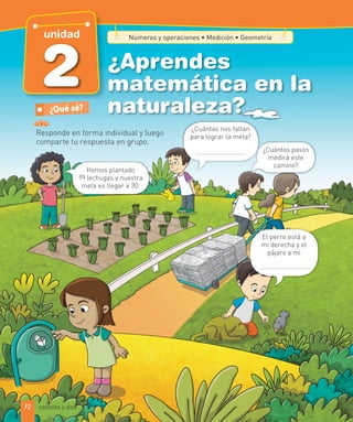 ¿Aprendes
matemática en la
naturaleza?
Responde en forma individual y luego
comparte tu respuesta en grupo.
¿Qué sé?
Números y operaciones ∙ Medición ∙ Geometría
Hemos plantado
19 lechugas y nuestra
meta es llegar a 30.
¿Cuántas nos faltan
para lograr la meta?
¿Cuántos pasos
medirá este
camino?
El perro está a
mi derecha y el
pájaro a mi
.
72
2
unidad
setenta y dos
 