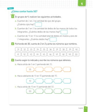 Tema 1
¿Cómo contar hasta 50?
1 En grupos de 4, realicen las siguientes actividades.
a. Cuenten de 2 en 2 la cantidad de ojos del grupo.
¿Cuántos ojos hay?
b. Cuenten de 5 en 5 la cantidad de dedos de las manos de todos los
integrantes. ¿Cuántos dedos de las manos hay?
c. Cuenten de 10 en 10 la cantidad total de dedos en manos y pies de
2 integrantes. ¿Cuántos dedos hay?
2 Partiendo del 32, cuenta de 2 en 2 y pinta los números que nombres.
31 32 33 34 35 36 37 38 39 40
41 42 43 44 45 46 47 48 49 50
3 Cuenta según lo indicado y escribe los números que obtienes.
a. Hacia atrás de 5 en 5 partiendo del 35.
35
b. Hacia adelante de 10 en 10 partiendo del 10.
10
c. Hacia atrás de 10 en 10 partiendo del 50.
4
50
3332
9
1
nueve
 