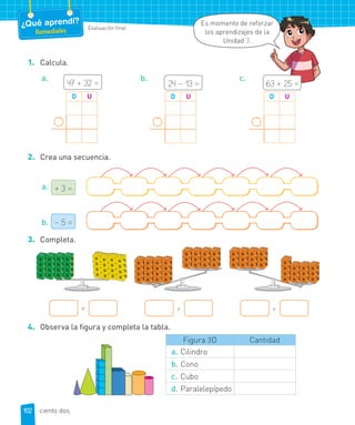 Evaluación final
¿Qué aprendí?
Remediales
Es momento de reforzar
los aprendizajes de la
Unidad 3.
1. Calcula.
a.
47 + 32 =
D U
b.
24 – 13 =
D U
c.
63 + 25 =
D U
2. Crea una secuencia.
a. + 3 =
b. – 5 =
3. Completa.
= > <
4. Observa la figura y completa la tabla.
Figura 3D Cantidad
a. Cilindro
b. Cono
c. Cubo
d. Paralelepípedo
102 ciento dos
 