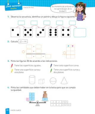 Evaluación final
¿Qué aprendí?
Desafíos
Es momento de profundizar
los aprendizajes de la
Unidad 3.
1. Observa la secuencia, identifica un patrón y dibuja la figura siguiente.
2. Calcula 22 + 44 .
D U+
+
+ =
3. Pinta las figuras 3D de acuerdo a las indicaciones.
Tiene las superficies iguales.
Tiene una superficie curva y
una plana.
Tiene solo superficie curva.
Tiene una superficie curva y
dos planas.
4. Pinta las cantidades que deben haber en la bolsa para que se cumpla
la igualdad.
1
2
2
2 2
1 1 1
1 1
2 2
2 2
.
104 ciento cuatro
 