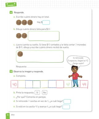 4 Responde.
a. Escribe cuánto dinero hay en total.
Hay $
b. Dibuja cuánto dinero falta para $50.
c. Laura cuenta su vuelto. Si lleva $10 contados y le falta contar 3 monedas
de $10, dibuja y escribe cuánto dinero recibió de vuelto.
Respuesta:
5 Observa la imagen y responde.
a. Completa.
40 4947
b. Pinta la respuesta. Sí No
c. ¿Por qué? Comenta en parejas.
d. Si retrocede 7 casillas en vez de 5, ¿a cuál llega?
e. Si está en la casilla 40 y avanza 6 ¿a cuál llega?
Si retrocedo
5 espacios, llegaré al 42.
¿Tengo razón?
1010
Lección 1
diez
 