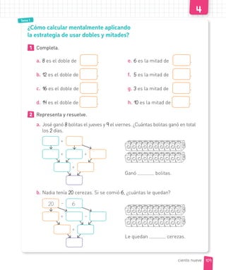 Tema 1
¿Cómo calcular mentalmente aplicando
la estrategia de usar dobles y mitades?
1 Completa.
a. 8 es el doble de .
b. 12 es el doble de .
c. 16 es el doble de .
d. 14 es el doble de .
e. 6 es la mitad de .
f. 5 es la mitad de .
g. 3 es la mitad de .
h. 10 es la mitad de .
2 Representa y resuelve.
a. José ganó 8 bolitas el jueves y 9 el viernes. ¿Cuántas bolitas ganó en total
los 2 días.
Ganó bolitas.
+
+ +
+
b. Nadia tenía 20 cerezas. Si se comió 6, ¿cuántas le quedan?
Le quedan cerezas.
–
+
20 6
–
+
109ciento nueve
 