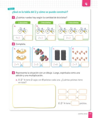 Tema 3
1 ¿Cuántas ruedas hay según la cantidad de bicicletas?
¿Qué es la tabla del 2 y cómo se puede construir?
1 bicicleta
1 · 2 =
2 · 4 = 2 · 5 = 2 · 6 = 2 · 7 =
2 bicicletas
2 · 2 =
3 bicicletas
3 · 2 =
2 Completa.
3 Representa la situación con un dibujo. Luego, exprésala como una
adición y una multiplicación.
a. El 2.° A tiene 2 cajas con 8 pelotas cada una. ¿Cuántas pelotas tiene
en total?
+ =
· =
El 2.º A tiene pelotas.
a. b. c.
a. b. c. d.
111ciento once
 