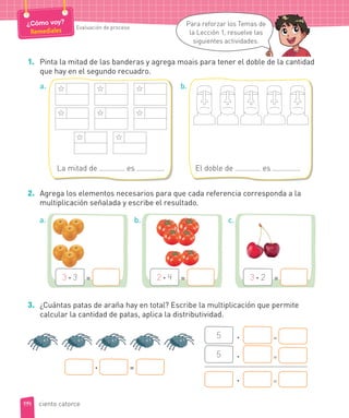 1. Pinta la mitad de las banderas y agrega moais para tener el doble de la cantidad
que hay en el segundo recuadro.
5 · =
5 · =
· =
· =
2. Agrega los elementos necesarios para que cada referencia corresponda a la
multiplicación señalada y escribe el resultado.
3. ¿Cuántas patas de araña hay en total? Escribe la multiplicación que permite
calcular la cantidad de patas, aplica la distributividad.
3 · 3 = 2 · 4 = 3 · 2 =
a. b. c.
La mitad de es .
a.
El doble de es .
b.
114
¿Cómo voy?
Remediales Evaluación de proceso
Para reforzar los Temas de
la Lección 1, resuelve las
siguientes actividades.
ciento catorce
e
 
