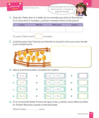 1. Cada día, Pablo ahorra el doble de las monedas que tenía el día anterior.
Si el lunes tenía 3 monedas, ¿cuántas monedas tendrá el día jueves?
Lunes Martes Miércoles Jueves
El jueves Pablo tendrá monedas.
2. ¿Cuántas patas hay? Calcula escribiendo la situación como una suma iterada
y una multiplicación.
3. Aplica la distributividad y completa los cuadros.
4. Si se recomienda beber 8 vasos de agua al día, ¿cuántos vasos debieras beber
en 10 días? Resuelve usando la distributividad.
Debería beber vasos.
5 · 5 5 · + 5 ·a.
2 · 4 2 · + 2 ·b.
10 · 3 10 · + 10 ·c.
10 · 5 10 · + 10 ·d.
►
►
►
►
►
►
►
►
115
¿Cómo voy?
Desafío
Evaluación de proceso
Para profundizar en los Temas
de la Lección 1, resuelve el
siguiente desafío.
ciento quince
 