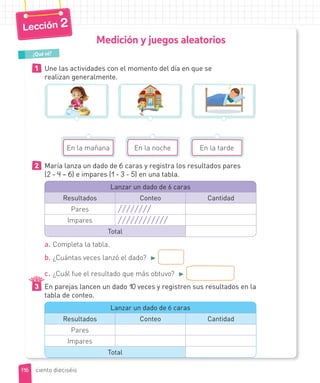 Medición y juegos aleatorios
1 Une las actividades con el momento del día en que se
realizan generalmente.
En la mañana En la noche En la tarde
2 María lanza un dado de 6 caras y registra los resultados pares
(2 - 4 – 6) e impares (1 - 3 - 5) en una tabla.
Lanzar un dado de 6 caras
Resultados Conteo Cantidad
Pares
Impares
Total
a. Completa la tabla.
b. ¿Cuántas veces lanzó el dado? ►
c. ¿Cuál fue el resultado que más obtuvo? ►
3 En parejas lancen un dado 10 veces y registren sus resultados en la
tabla de conteo.
Lanzar un dado de 6 caras
Resultados Conteo Cantidad
Pares
Impares
Total
¿Qué sé?
116
Lección 2
ciento dieciséis
 