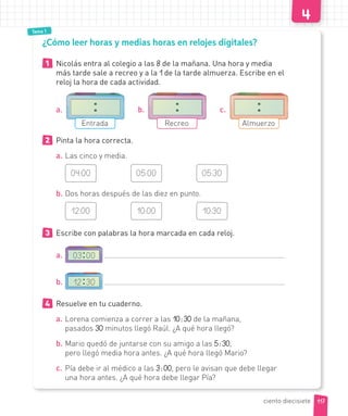 Tema 1
¿Cómo leer horas y medias horas en relojes digitales?
1 Nicolás entra al colegio a las 8 de la mañana. Una hora y media
más tarde sale a recreo y a la 1 de la tarde almuerza. Escribe en el
reloj la hora de cada actividad.
a.
Entrada
b.
Recreo
c.
Almuerzo
2 Pinta la hora correcta.
a. Las cinco y media.
04:00 05:00 05:30
b. Dos horas después de las diez en punto.
12:00 10:00 10:30
3 Escribe con palabras la hora marcada en cada reloj.
a. 03 00
b. 12 30
4 Resuelve en tu cuaderno.
a. Lorena comienza a correr a las 10:30 de la mañana,
pasados 30 minutos llegó Raúl. ¿A qué hora llegó?
b. Mario quedó de juntarse con su amigo a las 5:30,
pero llegó media hora antes. ¿A qué hora llegó Mario?
c. Pía debe ir al médico a las 3:00, pero le avisan que debe llegar
una hora antes. ¿A qué hora debe llegar Pía?
117ciento diecisiete
 