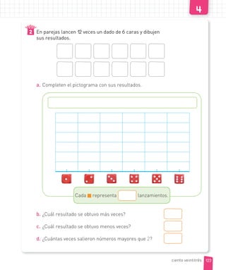 En parejas lancen 12 veces un dado de 6 caras y dibujen
sus resultados.
a. Completen el pictograma con sus resultados.
Cada representa lanzamientos.
b. ¿Cuál resultado se obtuvo más veces?
c. ¿Cuál resultado se obtuvo menos veces?
d. ¿Cuántas veces salieron números mayores que 2?
2
123ciento veintitrés
 