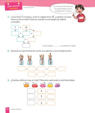 1. Lucía tenía 7 ciruelas y Juan le regaló otras 12, ¿cuántas ciruelas
tiene Lucía en total? Calcula usando la estrategia de dobles
y mitades.
7 12+
+ +
+
Lucía tiene ciruelas en total.
2. Expresa la representación como una adición y una multiplicación.
+ + + =
· =
3. ¿Cuántos alfileres hay en total? Resuelve aplicando la distributividad.
· 5 =
· 5 =
· 5 =
130
Evaluación final
¿Qué aprendí?
Remediales
Es momento de reforzar
los aprendizajes de la
Unidad 4 de tu Texto.
ciento treinta
ar
 